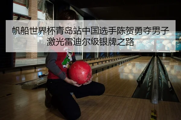 帆船世界杯青岛站中国选手陈贺勇夺男子激光雷迪尔级银牌之路