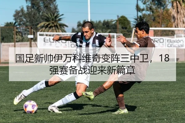 国足新帅伊万科维奇变阵三中卫，18强赛备战迎来新篇章