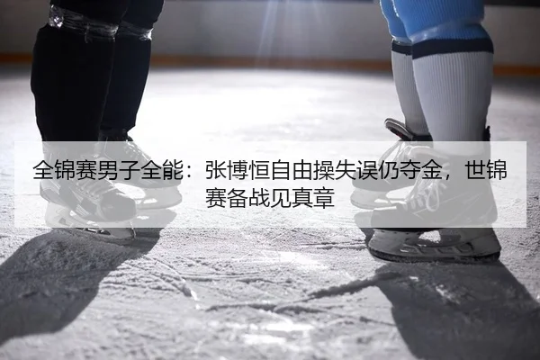 全锦赛男子全能：张博恒自由操失误仍夺金，世锦赛备战见真章